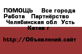 ПОМОЩЬ  - Все города Работа » Партнёрство   . Челябинская обл.,Усть-Катав г.